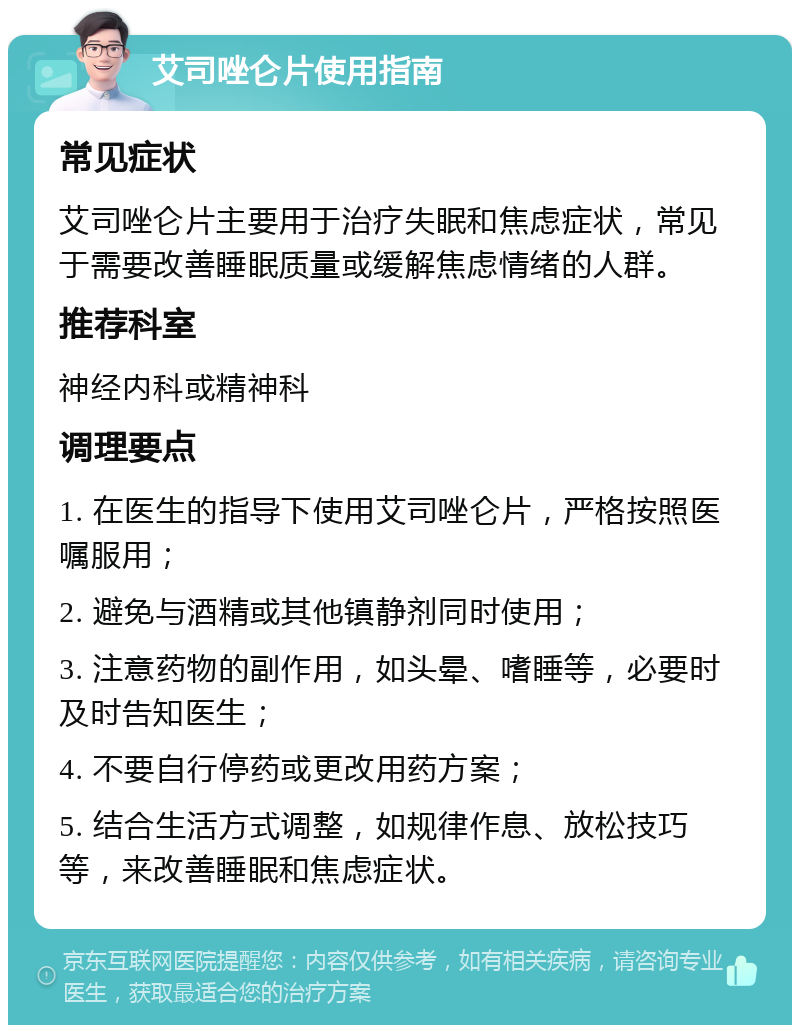 艾司唑仑片使用指南 常见症状 艾司唑仑片主要用于治疗失眠和焦虑症状，常见于需要改善睡眠质量或缓解焦虑情绪的人群。 推荐科室 神经内科或精神科 调理要点 1. 在医生的指导下使用艾司唑仑片，严格按照医嘱服用； 2. 避免与酒精或其他镇静剂同时使用； 3. 注意药物的副作用，如头晕、嗜睡等，必要时及时告知医生； 4. 不要自行停药或更改用药方案； 5. 结合生活方式调整，如规律作息、放松技巧等，来改善睡眠和焦虑症状。