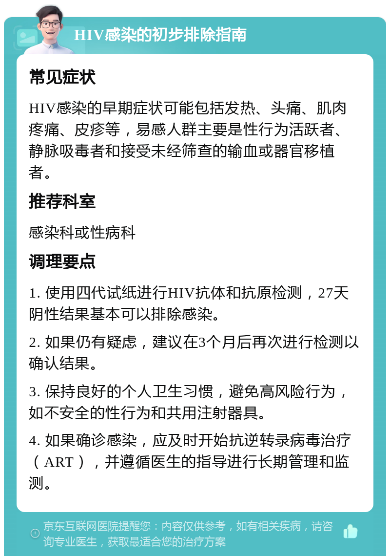 HIV感染的初步排除指南 常见症状 HIV感染的早期症状可能包括发热、头痛、肌肉疼痛、皮疹等，易感人群主要是性行为活跃者、静脉吸毒者和接受未经筛查的输血或器官移植者。 推荐科室 感染科或性病科 调理要点 1. 使用四代试纸进行HIV抗体和抗原检测，27天阴性结果基本可以排除感染。 2. 如果仍有疑虑，建议在3个月后再次进行检测以确认结果。 3. 保持良好的个人卫生习惯，避免高风险行为，如不安全的性行为和共用注射器具。 4. 如果确诊感染，应及时开始抗逆转录病毒治疗（ART），并遵循医生的指导进行长期管理和监测。