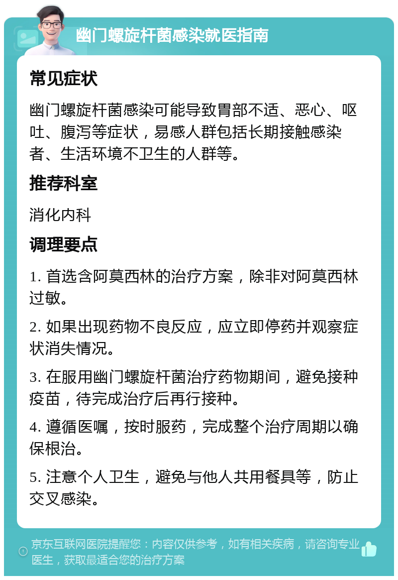 幽门螺旋杆菌感染就医指南 常见症状 幽门螺旋杆菌感染可能导致胃部不适、恶心、呕吐、腹泻等症状，易感人群包括长期接触感染者、生活环境不卫生的人群等。 推荐科室 消化内科 调理要点 1. 首选含阿莫西林的治疗方案，除非对阿莫西林过敏。 2. 如果出现药物不良反应，应立即停药并观察症状消失情况。 3. 在服用幽门螺旋杆菌治疗药物期间，避免接种疫苗，待完成治疗后再行接种。 4. 遵循医嘱，按时服药，完成整个治疗周期以确保根治。 5. 注意个人卫生，避免与他人共用餐具等，防止交叉感染。