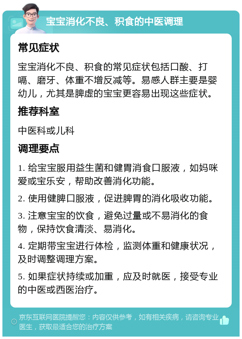 宝宝消化不良、积食的中医调理 常见症状 宝宝消化不良、积食的常见症状包括口酸、打嗝、磨牙、体重不增反减等。易感人群主要是婴幼儿，尤其是脾虚的宝宝更容易出现这些症状。 推荐科室 中医科或儿科 调理要点 1. 给宝宝服用益生菌和健胃消食口服液，如妈咪爱或宝乐安，帮助改善消化功能。 2. 使用健脾口服液，促进脾胃的消化吸收功能。 3. 注意宝宝的饮食，避免过量或不易消化的食物，保持饮食清淡、易消化。 4. 定期带宝宝进行体检，监测体重和健康状况，及时调整调理方案。 5. 如果症状持续或加重，应及时就医，接受专业的中医或西医治疗。