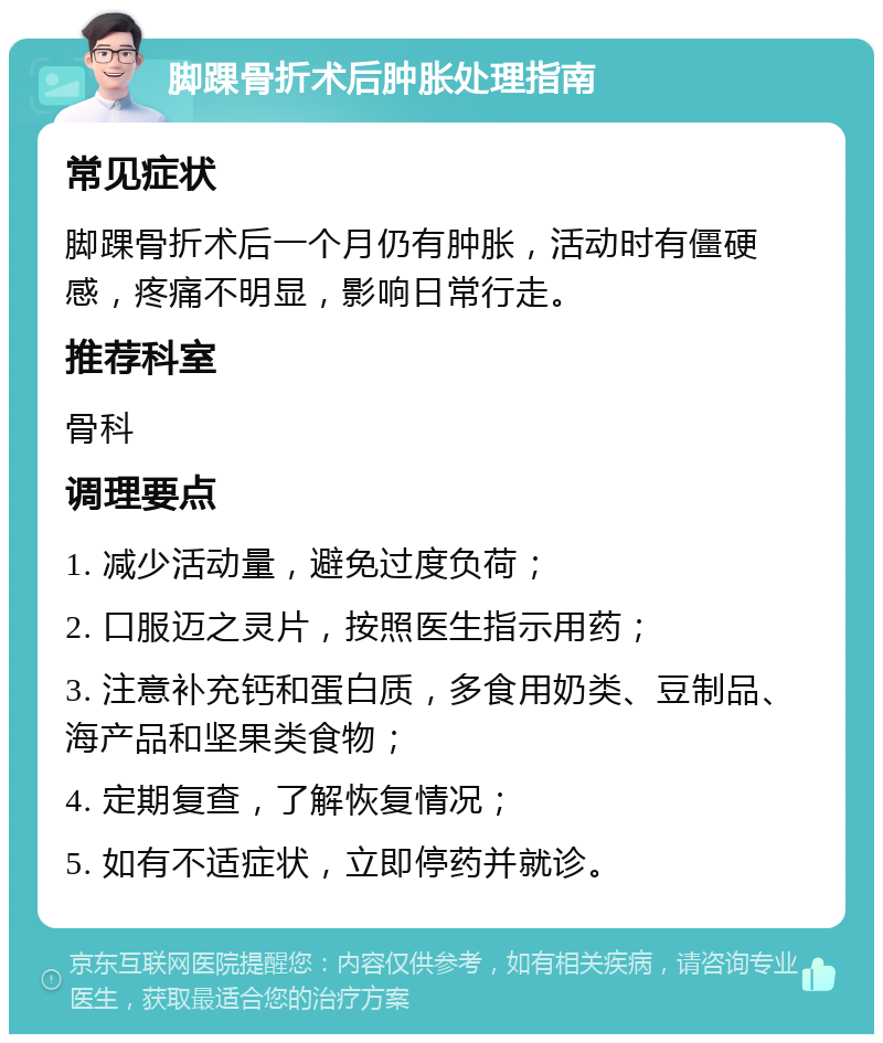 脚踝骨折术后肿胀处理指南 常见症状 脚踝骨折术后一个月仍有肿胀，活动时有僵硬感，疼痛不明显，影响日常行走。 推荐科室 骨科 调理要点 1. 减少活动量，避免过度负荷； 2. 口服迈之灵片，按照医生指示用药； 3. 注意补充钙和蛋白质，多食用奶类、豆制品、海产品和坚果类食物； 4. 定期复查，了解恢复情况； 5. 如有不适症状，立即停药并就诊。