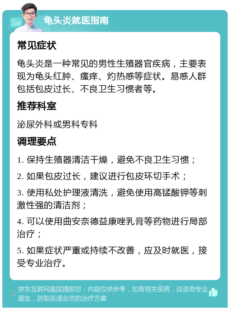 龟头炎就医指南 常见症状 龟头炎是一种常见的男性生殖器官疾病，主要表现为龟头红肿、瘙痒、灼热感等症状。易感人群包括包皮过长、不良卫生习惯者等。 推荐科室 泌尿外科或男科专科 调理要点 1. 保持生殖器清洁干燥，避免不良卫生习惯； 2. 如果包皮过长，建议进行包皮环切手术； 3. 使用私处护理液清洗，避免使用高锰酸钾等刺激性强的清洁剂； 4. 可以使用曲安奈德益康唑乳膏等药物进行局部治疗； 5. 如果症状严重或持续不改善，应及时就医，接受专业治疗。