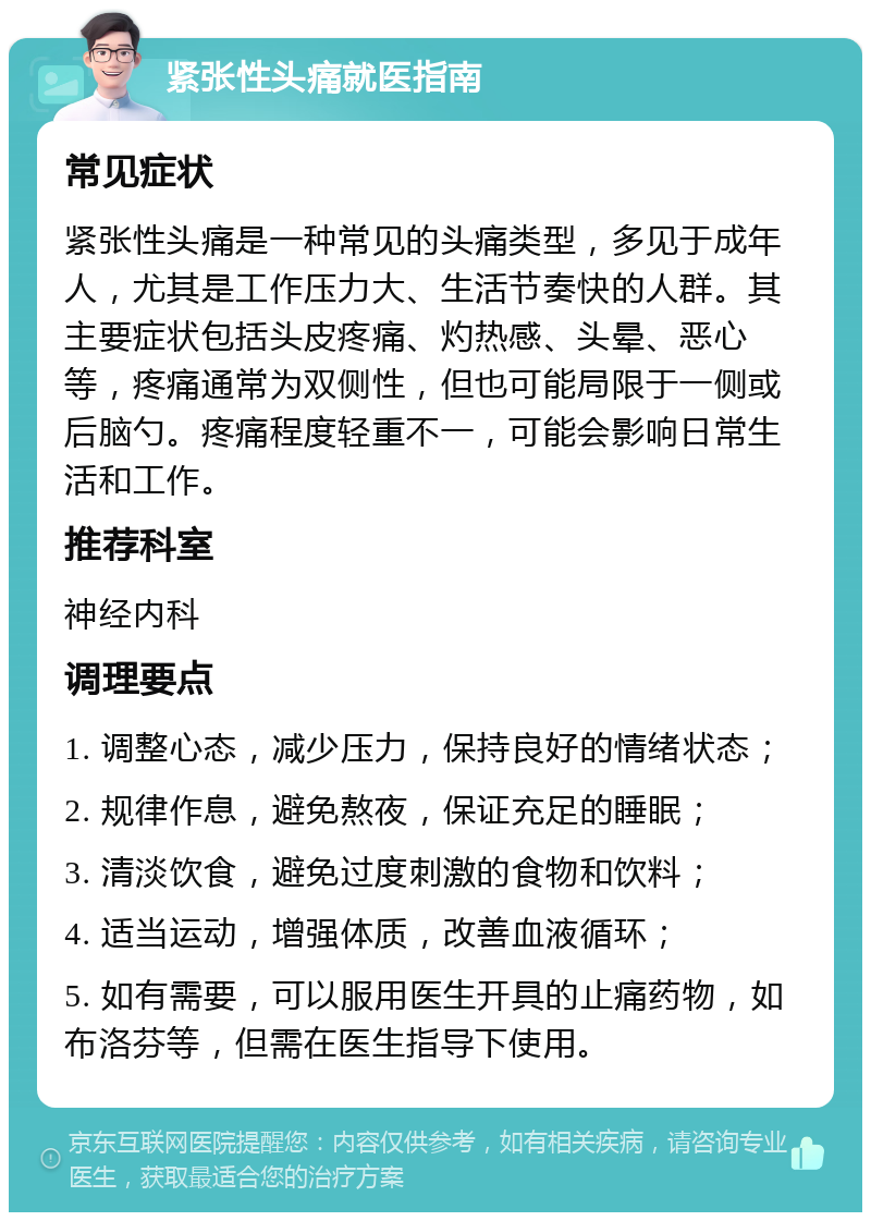 紧张性头痛就医指南 常见症状 紧张性头痛是一种常见的头痛类型，多见于成年人，尤其是工作压力大、生活节奏快的人群。其主要症状包括头皮疼痛、灼热感、头晕、恶心等，疼痛通常为双侧性，但也可能局限于一侧或后脑勺。疼痛程度轻重不一，可能会影响日常生活和工作。 推荐科室 神经内科 调理要点 1. 调整心态，减少压力，保持良好的情绪状态； 2. 规律作息，避免熬夜，保证充足的睡眠； 3. 清淡饮食，避免过度刺激的食物和饮料； 4. 适当运动，增强体质，改善血液循环； 5. 如有需要，可以服用医生开具的止痛药物，如布洛芬等，但需在医生指导下使用。