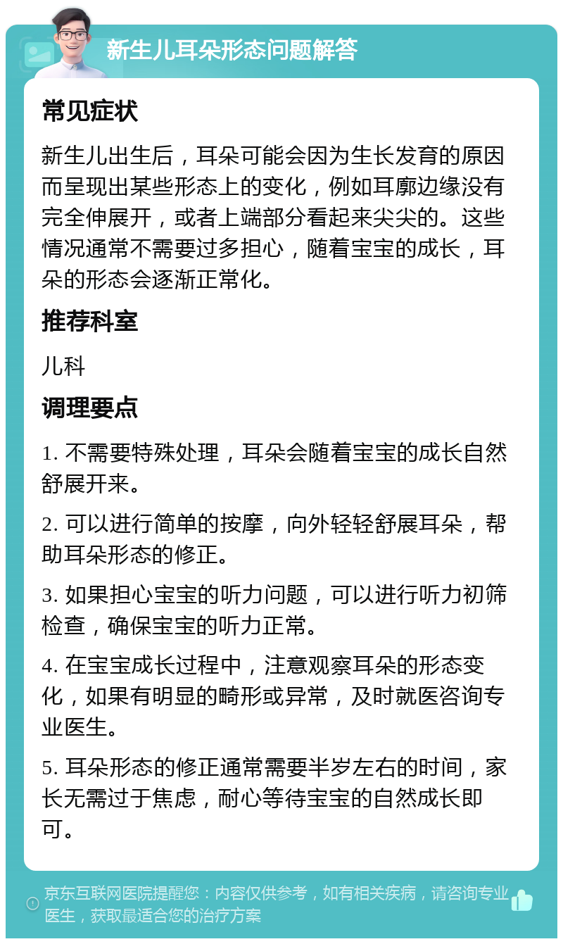 新生儿耳朵形态问题解答 常见症状 新生儿出生后，耳朵可能会因为生长发育的原因而呈现出某些形态上的变化，例如耳廓边缘没有完全伸展开，或者上端部分看起来尖尖的。这些情况通常不需要过多担心，随着宝宝的成长，耳朵的形态会逐渐正常化。 推荐科室 儿科 调理要点 1. 不需要特殊处理，耳朵会随着宝宝的成长自然舒展开来。 2. 可以进行简单的按摩，向外轻轻舒展耳朵，帮助耳朵形态的修正。 3. 如果担心宝宝的听力问题，可以进行听力初筛检查，确保宝宝的听力正常。 4. 在宝宝成长过程中，注意观察耳朵的形态变化，如果有明显的畸形或异常，及时就医咨询专业医生。 5. 耳朵形态的修正通常需要半岁左右的时间，家长无需过于焦虑，耐心等待宝宝的自然成长即可。