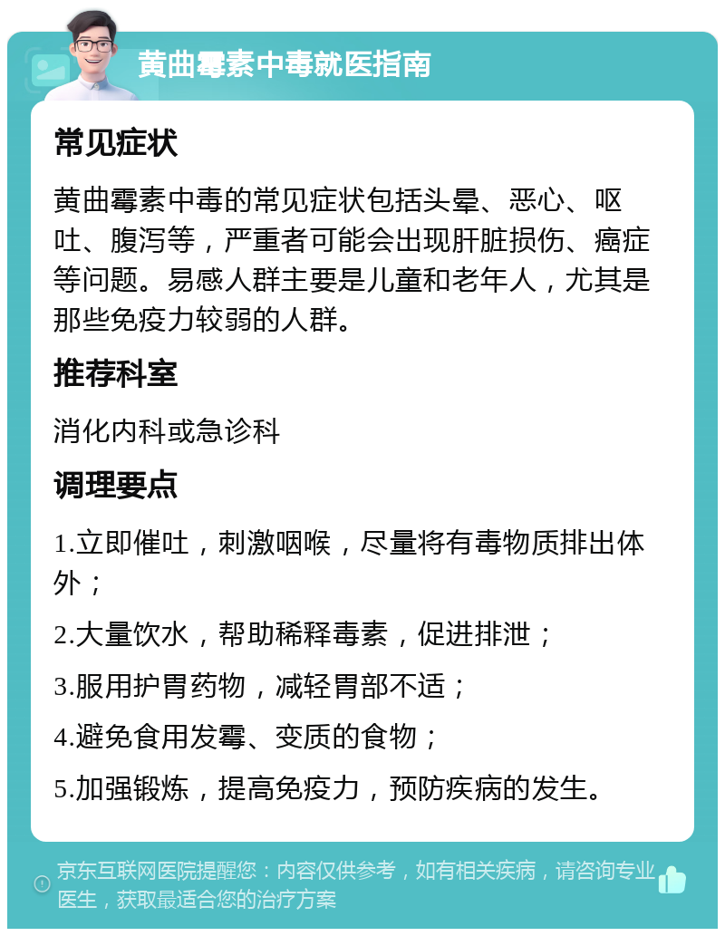 黄曲霉素中毒就医指南 常见症状 黄曲霉素中毒的常见症状包括头晕、恶心、呕吐、腹泻等，严重者可能会出现肝脏损伤、癌症等问题。易感人群主要是儿童和老年人，尤其是那些免疫力较弱的人群。 推荐科室 消化内科或急诊科 调理要点 1.立即催吐，刺激咽喉，尽量将有毒物质排出体外； 2.大量饮水，帮助稀释毒素，促进排泄； 3.服用护胃药物，减轻胃部不适； 4.避免食用发霉、变质的食物； 5.加强锻炼，提高免疫力，预防疾病的发生。