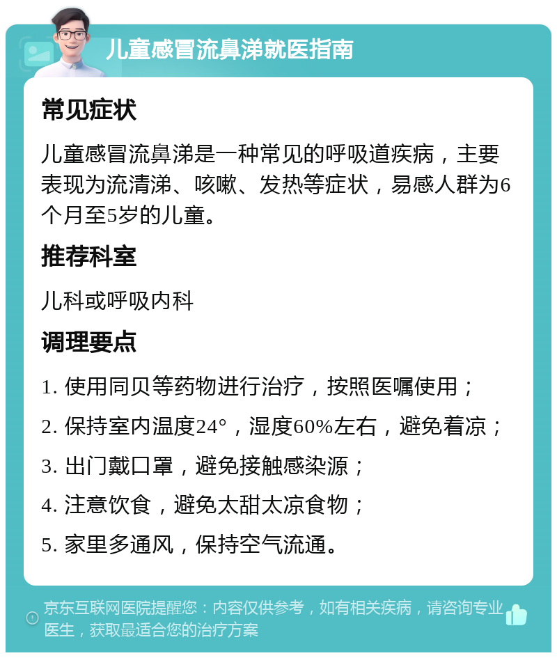 儿童感冒流鼻涕就医指南 常见症状 儿童感冒流鼻涕是一种常见的呼吸道疾病，主要表现为流清涕、咳嗽、发热等症状，易感人群为6个月至5岁的儿童。 推荐科室 儿科或呼吸内科 调理要点 1. 使用同贝等药物进行治疗，按照医嘱使用； 2. 保持室内温度24°，湿度60%左右，避免着凉； 3. 出门戴口罩，避免接触感染源； 4. 注意饮食，避免太甜太凉食物； 5. 家里多通风，保持空气流通。