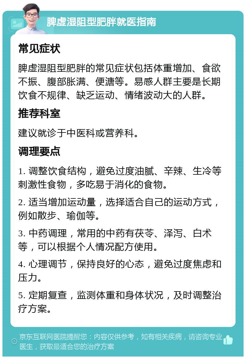 脾虚湿阻型肥胖就医指南 常见症状 脾虚湿阻型肥胖的常见症状包括体重增加、食欲不振、腹部胀满、便溏等。易感人群主要是长期饮食不规律、缺乏运动、情绪波动大的人群。 推荐科室 建议就诊于中医科或营养科。 调理要点 1. 调整饮食结构，避免过度油腻、辛辣、生冷等刺激性食物，多吃易于消化的食物。 2. 适当增加运动量，选择适合自己的运动方式，例如散步、瑜伽等。 3. 中药调理，常用的中药有茯苓、泽泻、白术等，可以根据个人情况配方使用。 4. 心理调节，保持良好的心态，避免过度焦虑和压力。 5. 定期复查，监测体重和身体状况，及时调整治疗方案。