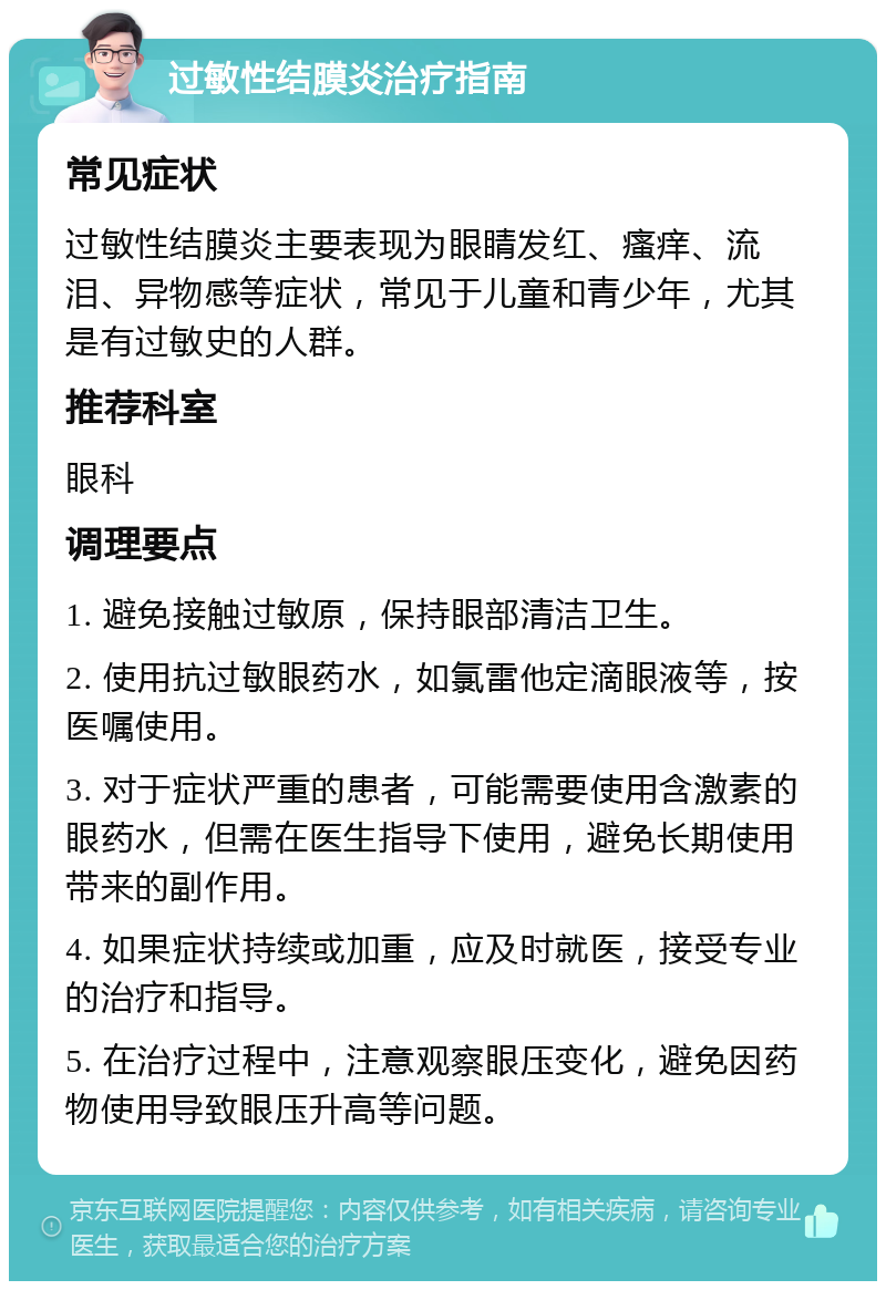 过敏性结膜炎治疗指南 常见症状 过敏性结膜炎主要表现为眼睛发红、瘙痒、流泪、异物感等症状，常见于儿童和青少年，尤其是有过敏史的人群。 推荐科室 眼科 调理要点 1. 避免接触过敏原，保持眼部清洁卫生。 2. 使用抗过敏眼药水，如氯雷他定滴眼液等，按医嘱使用。 3. 对于症状严重的患者，可能需要使用含激素的眼药水，但需在医生指导下使用，避免长期使用带来的副作用。 4. 如果症状持续或加重，应及时就医，接受专业的治疗和指导。 5. 在治疗过程中，注意观察眼压变化，避免因药物使用导致眼压升高等问题。