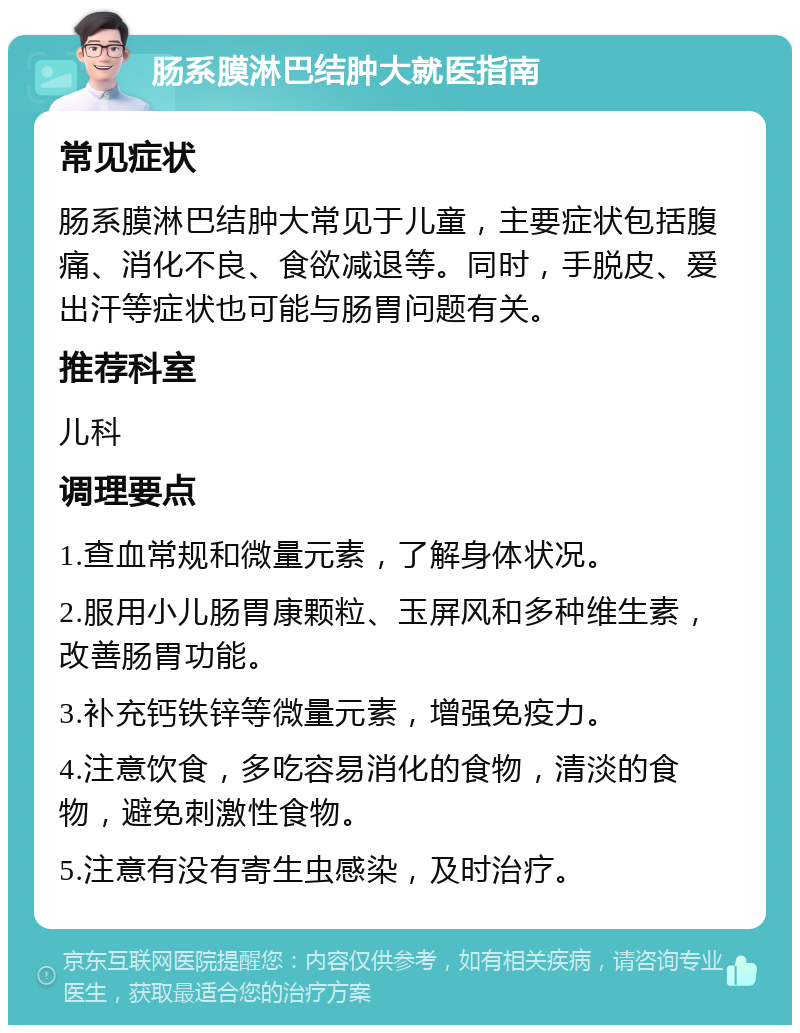 肠系膜淋巴结肿大就医指南 常见症状 肠系膜淋巴结肿大常见于儿童，主要症状包括腹痛、消化不良、食欲减退等。同时，手脱皮、爱出汗等症状也可能与肠胃问题有关。 推荐科室 儿科 调理要点 1.查血常规和微量元素，了解身体状况。 2.服用小儿肠胃康颗粒、玉屏风和多种维生素，改善肠胃功能。 3.补充钙铁锌等微量元素，增强免疫力。 4.注意饮食，多吃容易消化的食物，清淡的食物，避免刺激性食物。 5.注意有没有寄生虫感染，及时治疗。