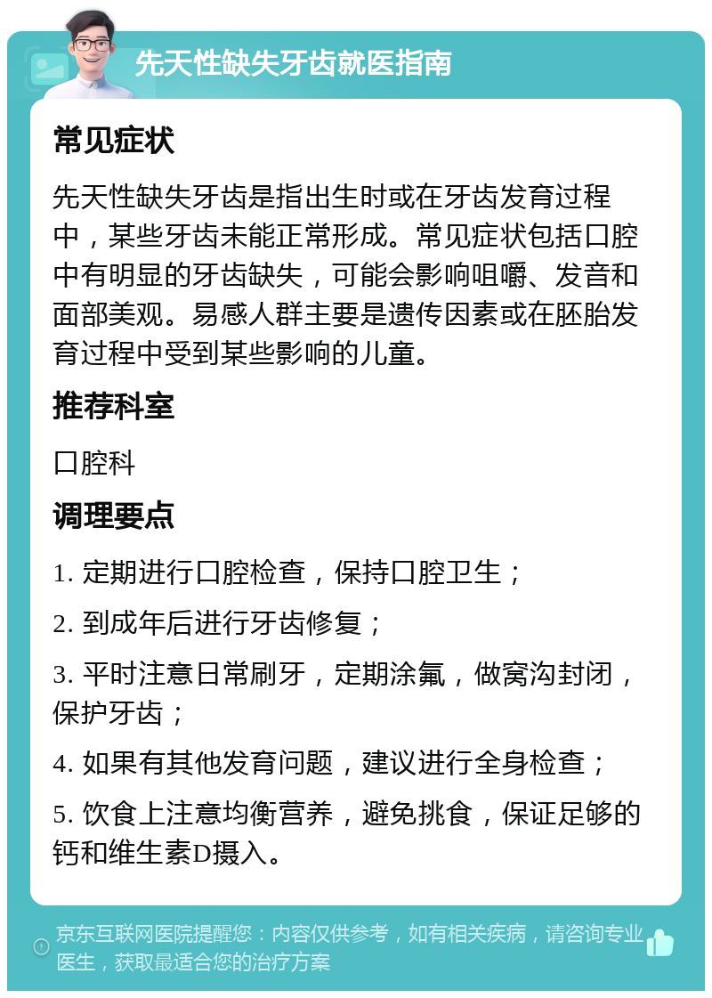 先天性缺失牙齿就医指南 常见症状 先天性缺失牙齿是指出生时或在牙齿发育过程中，某些牙齿未能正常形成。常见症状包括口腔中有明显的牙齿缺失，可能会影响咀嚼、发音和面部美观。易感人群主要是遗传因素或在胚胎发育过程中受到某些影响的儿童。 推荐科室 口腔科 调理要点 1. 定期进行口腔检查，保持口腔卫生； 2. 到成年后进行牙齿修复； 3. 平时注意日常刷牙，定期涂氟，做窝沟封闭，保护牙齿； 4. 如果有其他发育问题，建议进行全身检查； 5. 饮食上注意均衡营养，避免挑食，保证足够的钙和维生素D摄入。