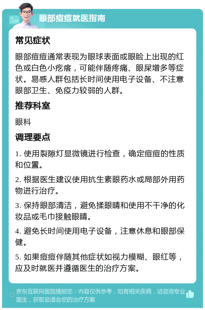 眼部痘痘就医指南 常见症状 眼部痘痘通常表现为眼球表面或眼睑上出现的红色或白色小疙瘩，可能伴随疼痛、眼屎增多等症状。易感人群包括长时间使用电子设备、不注意眼部卫生、免疫力较弱的人群。 推荐科室 眼科 调理要点 1. 使用裂隙灯显微镜进行检查，确定痘痘的性质和位置。 2. 根据医生建议使用抗生素眼药水或局部外用药物进行治疗。 3. 保持眼部清洁，避免揉眼睛和使用不干净的化妆品或毛巾接触眼睛。 4. 避免长时间使用电子设备，注意休息和眼部保健。 5. 如果痘痘伴随其他症状如视力模糊、眼红等，应及时就医并遵循医生的治疗方案。