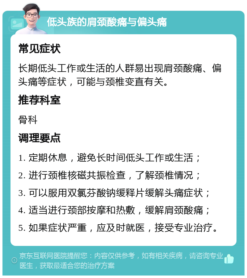 低头族的肩颈酸痛与偏头痛 常见症状 长期低头工作或生活的人群易出现肩颈酸痛、偏头痛等症状，可能与颈椎变直有关。 推荐科室 骨科 调理要点 1. 定期休息，避免长时间低头工作或生活； 2. 进行颈椎核磁共振检查，了解颈椎情况； 3. 可以服用双氯芬酸钠缓释片缓解头痛症状； 4. 适当进行颈部按摩和热敷，缓解肩颈酸痛； 5. 如果症状严重，应及时就医，接受专业治疗。