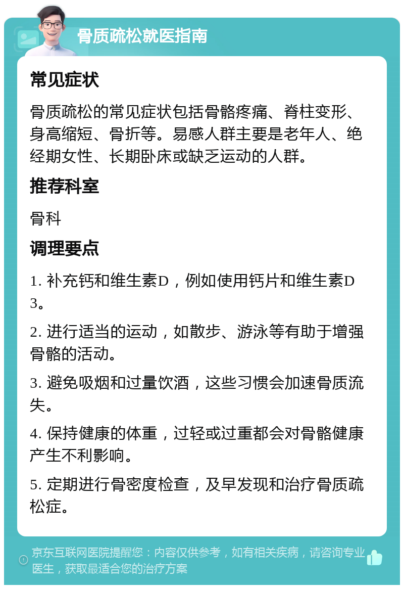 骨质疏松就医指南 常见症状 骨质疏松的常见症状包括骨骼疼痛、脊柱变形、身高缩短、骨折等。易感人群主要是老年人、绝经期女性、长期卧床或缺乏运动的人群。 推荐科室 骨科 调理要点 1. 补充钙和维生素D，例如使用钙片和维生素D3。 2. 进行适当的运动，如散步、游泳等有助于增强骨骼的活动。 3. 避免吸烟和过量饮酒，这些习惯会加速骨质流失。 4. 保持健康的体重，过轻或过重都会对骨骼健康产生不利影响。 5. 定期进行骨密度检查，及早发现和治疗骨质疏松症。