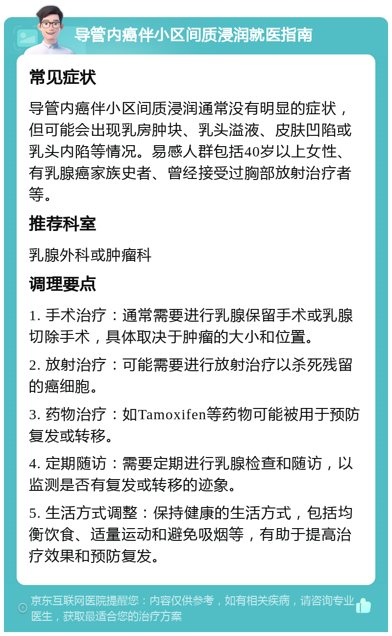 导管内癌伴小区间质浸润就医指南 常见症状 导管内癌伴小区间质浸润通常没有明显的症状，但可能会出现乳房肿块、乳头溢液、皮肤凹陷或乳头内陷等情况。易感人群包括40岁以上女性、有乳腺癌家族史者、曾经接受过胸部放射治疗者等。 推荐科室 乳腺外科或肿瘤科 调理要点 1. 手术治疗：通常需要进行乳腺保留手术或乳腺切除手术，具体取决于肿瘤的大小和位置。 2. 放射治疗：可能需要进行放射治疗以杀死残留的癌细胞。 3. 药物治疗：如Tamoxifen等药物可能被用于预防复发或转移。 4. 定期随访：需要定期进行乳腺检查和随访，以监测是否有复发或转移的迹象。 5. 生活方式调整：保持健康的生活方式，包括均衡饮食、适量运动和避免吸烟等，有助于提高治疗效果和预防复发。