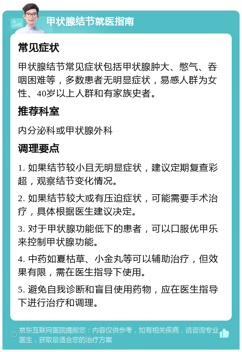 甲状腺结节就医指南 常见症状 甲状腺结节常见症状包括甲状腺肿大、憋气、吞咽困难等，多数患者无明显症状，易感人群为女性、40岁以上人群和有家族史者。 推荐科室 内分泌科或甲状腺外科 调理要点 1. 如果结节较小且无明显症状，建议定期复查彩超，观察结节变化情况。 2. 如果结节较大或有压迫症状，可能需要手术治疗，具体根据医生建议决定。 3. 对于甲状腺功能低下的患者，可以口服优甲乐来控制甲状腺功能。 4. 中药如夏枯草、小金丸等可以辅助治疗，但效果有限，需在医生指导下使用。 5. 避免自我诊断和盲目使用药物，应在医生指导下进行治疗和调理。