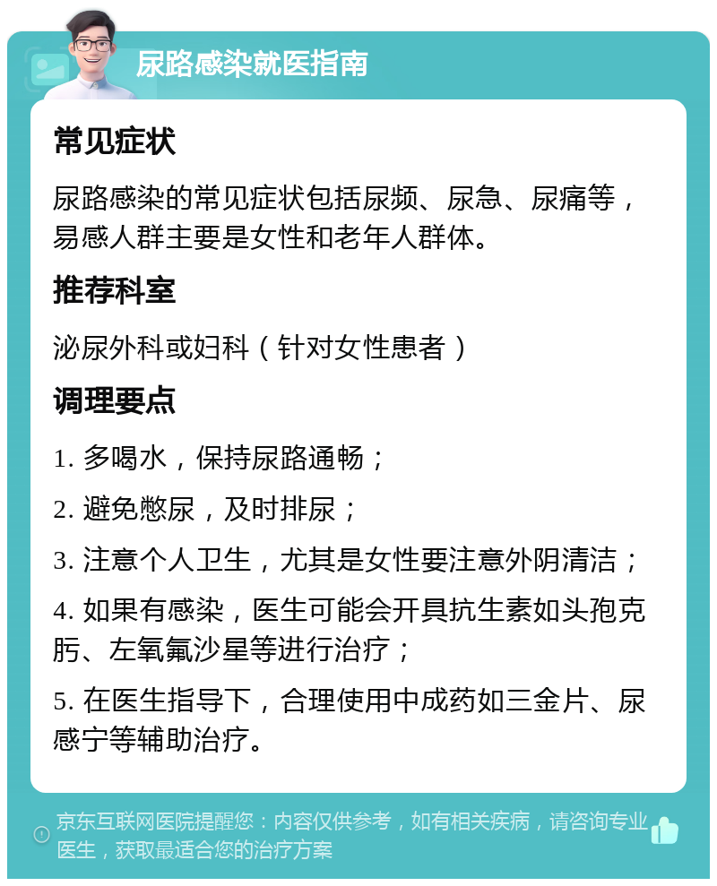 尿路感染就医指南 常见症状 尿路感染的常见症状包括尿频、尿急、尿痛等，易感人群主要是女性和老年人群体。 推荐科室 泌尿外科或妇科（针对女性患者） 调理要点 1. 多喝水，保持尿路通畅； 2. 避免憋尿，及时排尿； 3. 注意个人卫生，尤其是女性要注意外阴清洁； 4. 如果有感染，医生可能会开具抗生素如头孢克肟、左氧氟沙星等进行治疗； 5. 在医生指导下，合理使用中成药如三金片、尿感宁等辅助治疗。