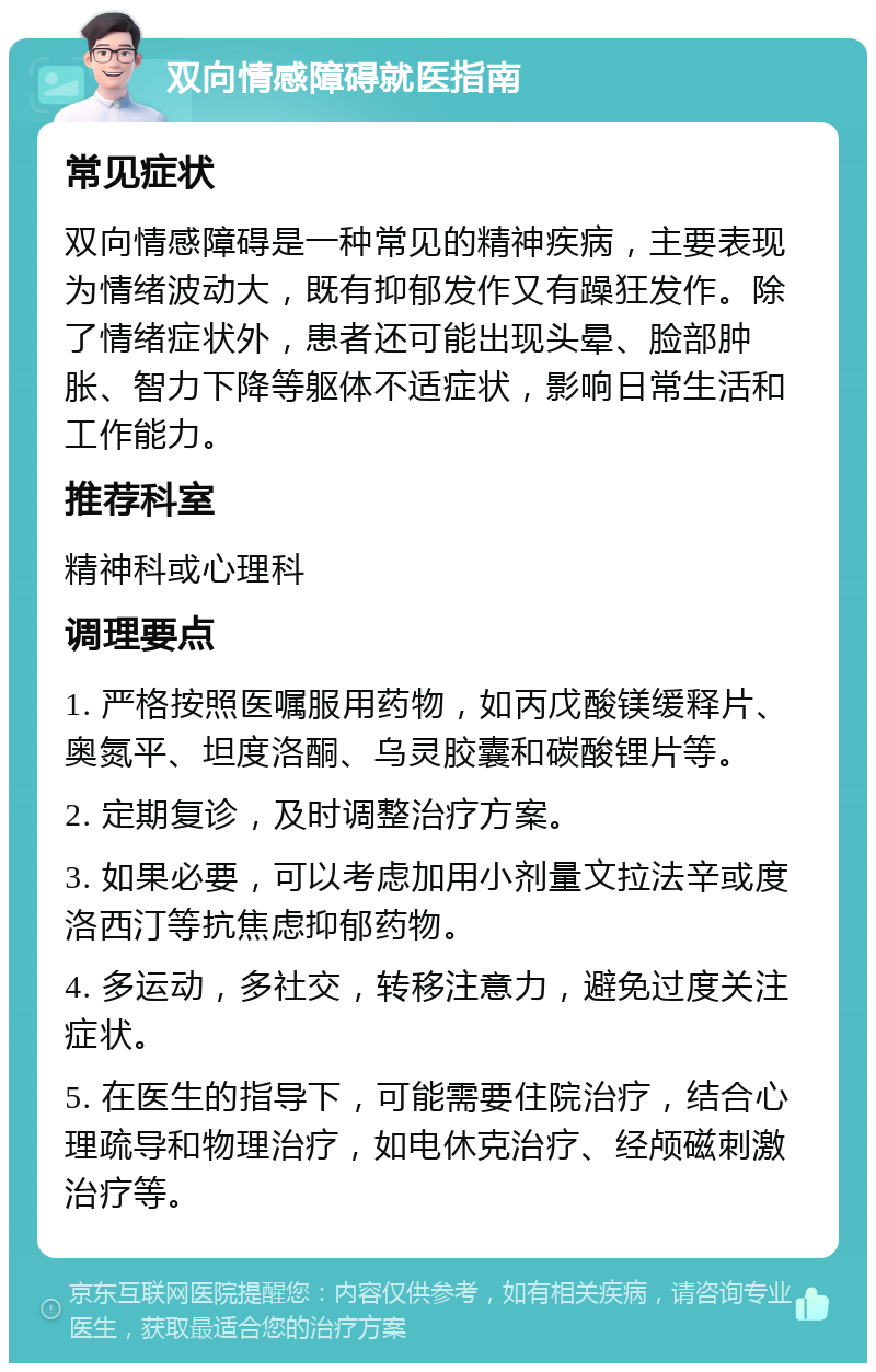 双向情感障碍就医指南 常见症状 双向情感障碍是一种常见的精神疾病，主要表现为情绪波动大，既有抑郁发作又有躁狂发作。除了情绪症状外，患者还可能出现头晕、脸部肿胀、智力下降等躯体不适症状，影响日常生活和工作能力。 推荐科室 精神科或心理科 调理要点 1. 严格按照医嘱服用药物，如丙戊酸镁缓释片、奥氮平、坦度洛酮、乌灵胶囊和碳酸锂片等。 2. 定期复诊，及时调整治疗方案。 3. 如果必要，可以考虑加用小剂量文拉法辛或度洛西汀等抗焦虑抑郁药物。 4. 多运动，多社交，转移注意力，避免过度关注症状。 5. 在医生的指导下，可能需要住院治疗，结合心理疏导和物理治疗，如电休克治疗、经颅磁刺激治疗等。