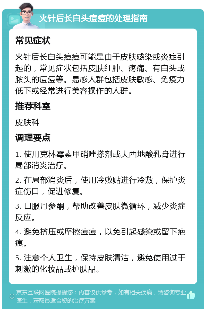 火针后长白头痘痘的处理指南 常见症状 火针后长白头痘痘可能是由于皮肤感染或炎症引起的，常见症状包括皮肤红肿、疼痛、有白头或脓头的痘痘等。易感人群包括皮肤敏感、免疫力低下或经常进行美容操作的人群。 推荐科室 皮肤科 调理要点 1. 使用克林霉素甲硝唑搽剂或夫西地酸乳膏进行局部消炎治疗。 2. 在局部消炎后，使用冷敷贴进行冷敷，保护炎症伤口，促进修复。 3. 口服丹参酮，帮助改善皮肤微循环，减少炎症反应。 4. 避免挤压或摩擦痘痘，以免引起感染或留下疤痕。 5. 注意个人卫生，保持皮肤清洁，避免使用过于刺激的化妆品或护肤品。