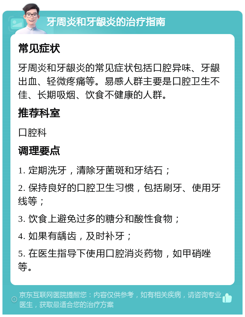 牙周炎和牙龈炎的治疗指南 常见症状 牙周炎和牙龈炎的常见症状包括口腔异味、牙龈出血、轻微疼痛等。易感人群主要是口腔卫生不佳、长期吸烟、饮食不健康的人群。 推荐科室 口腔科 调理要点 1. 定期洗牙，清除牙菌斑和牙结石； 2. 保持良好的口腔卫生习惯，包括刷牙、使用牙线等； 3. 饮食上避免过多的糖分和酸性食物； 4. 如果有龋齿，及时补牙； 5. 在医生指导下使用口腔消炎药物，如甲硝唑等。