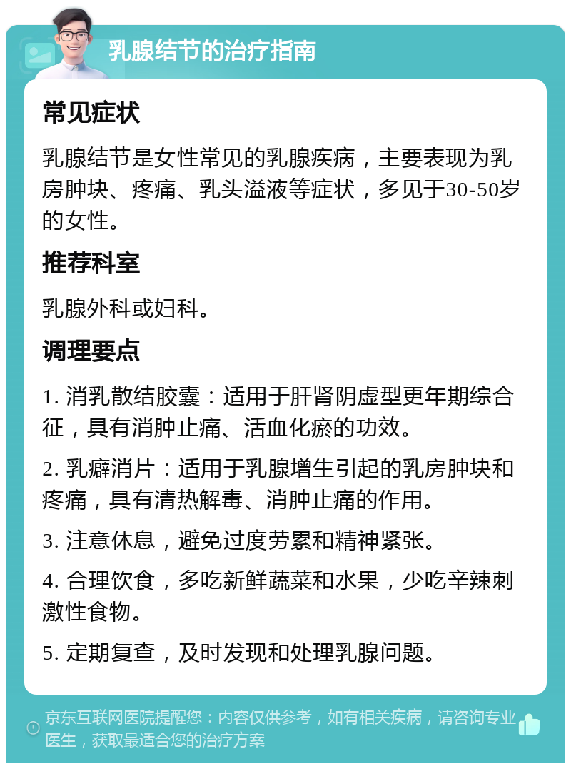 乳腺结节的治疗指南 常见症状 乳腺结节是女性常见的乳腺疾病，主要表现为乳房肿块、疼痛、乳头溢液等症状，多见于30-50岁的女性。 推荐科室 乳腺外科或妇科。 调理要点 1. 消乳散结胶囊：适用于肝肾阴虚型更年期综合征，具有消肿止痛、活血化瘀的功效。 2. 乳癖消片：适用于乳腺增生引起的乳房肿块和疼痛，具有清热解毒、消肿止痛的作用。 3. 注意休息，避免过度劳累和精神紧张。 4. 合理饮食，多吃新鲜蔬菜和水果，少吃辛辣刺激性食物。 5. 定期复查，及时发现和处理乳腺问题。