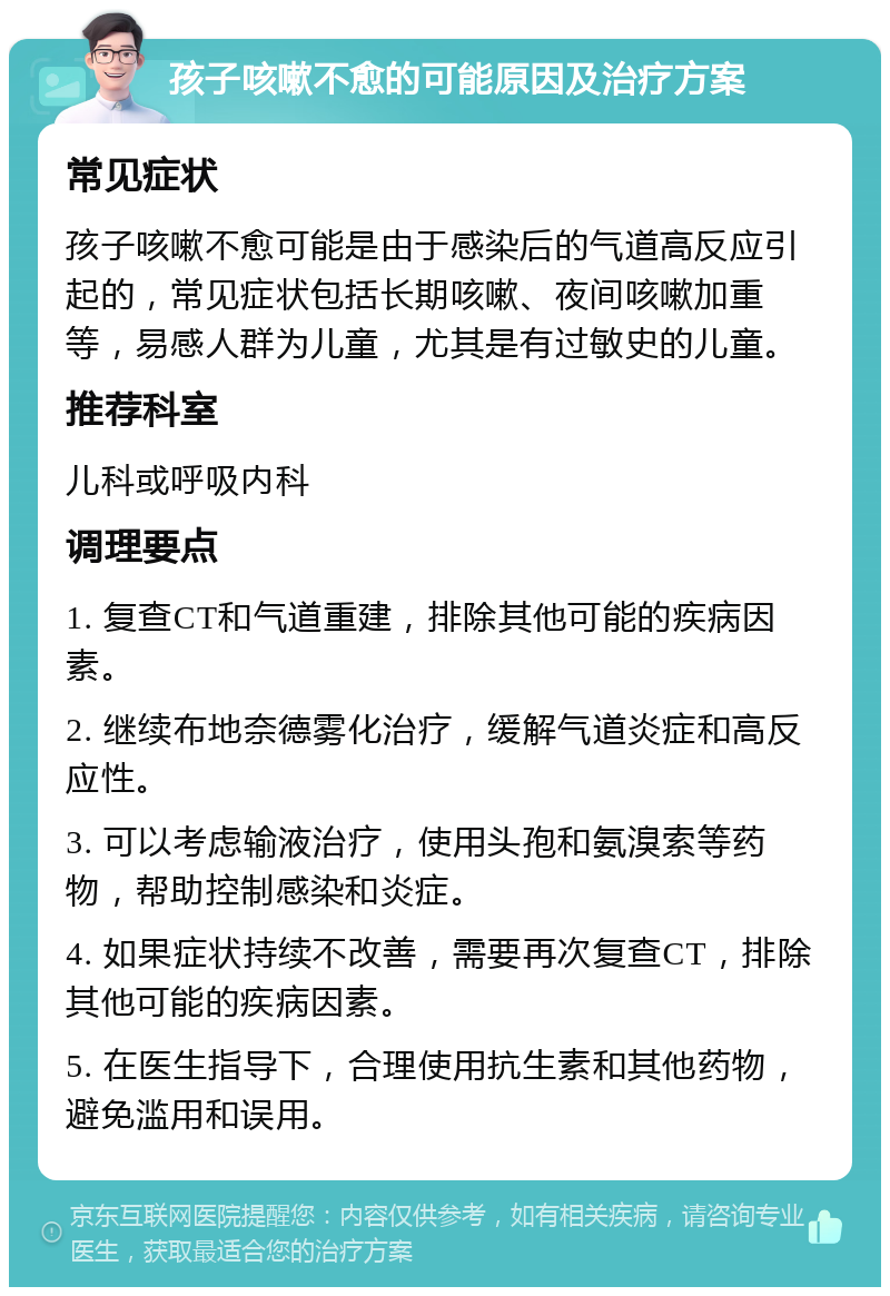 孩子咳嗽不愈的可能原因及治疗方案 常见症状 孩子咳嗽不愈可能是由于感染后的气道高反应引起的，常见症状包括长期咳嗽、夜间咳嗽加重等，易感人群为儿童，尤其是有过敏史的儿童。 推荐科室 儿科或呼吸内科 调理要点 1. 复查CT和气道重建，排除其他可能的疾病因素。 2. 继续布地奈德雾化治疗，缓解气道炎症和高反应性。 3. 可以考虑输液治疗，使用头孢和氨溴索等药物，帮助控制感染和炎症。 4. 如果症状持续不改善，需要再次复查CT，排除其他可能的疾病因素。 5. 在医生指导下，合理使用抗生素和其他药物，避免滥用和误用。