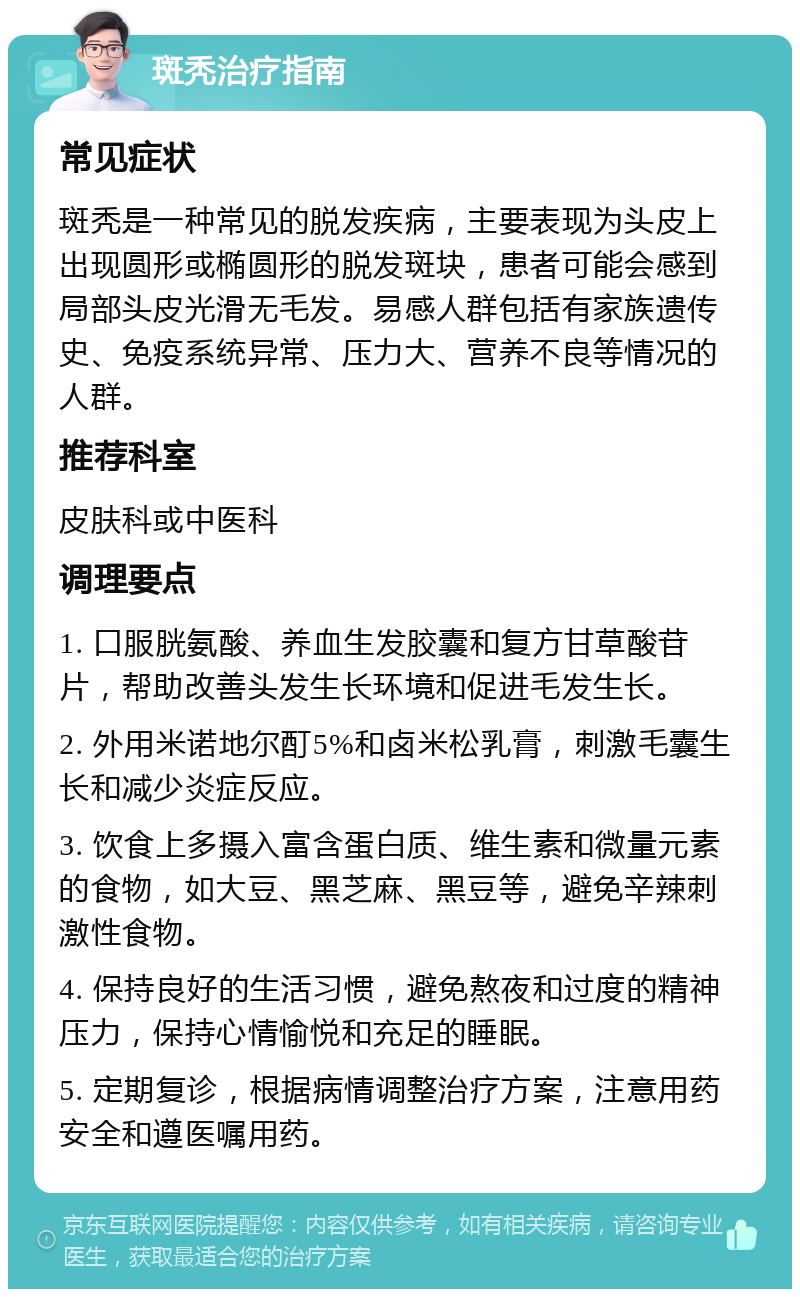 斑秃治疗指南 常见症状 斑秃是一种常见的脱发疾病，主要表现为头皮上出现圆形或椭圆形的脱发斑块，患者可能会感到局部头皮光滑无毛发。易感人群包括有家族遗传史、免疫系统异常、压力大、营养不良等情况的人群。 推荐科室 皮肤科或中医科 调理要点 1. 口服胱氨酸、养血生发胶囊和复方甘草酸苷片，帮助改善头发生长环境和促进毛发生长。 2. 外用米诺地尔酊5%和卤米松乳膏，刺激毛囊生长和减少炎症反应。 3. 饮食上多摄入富含蛋白质、维生素和微量元素的食物，如大豆、黑芝麻、黑豆等，避免辛辣刺激性食物。 4. 保持良好的生活习惯，避免熬夜和过度的精神压力，保持心情愉悦和充足的睡眠。 5. 定期复诊，根据病情调整治疗方案，注意用药安全和遵医嘱用药。