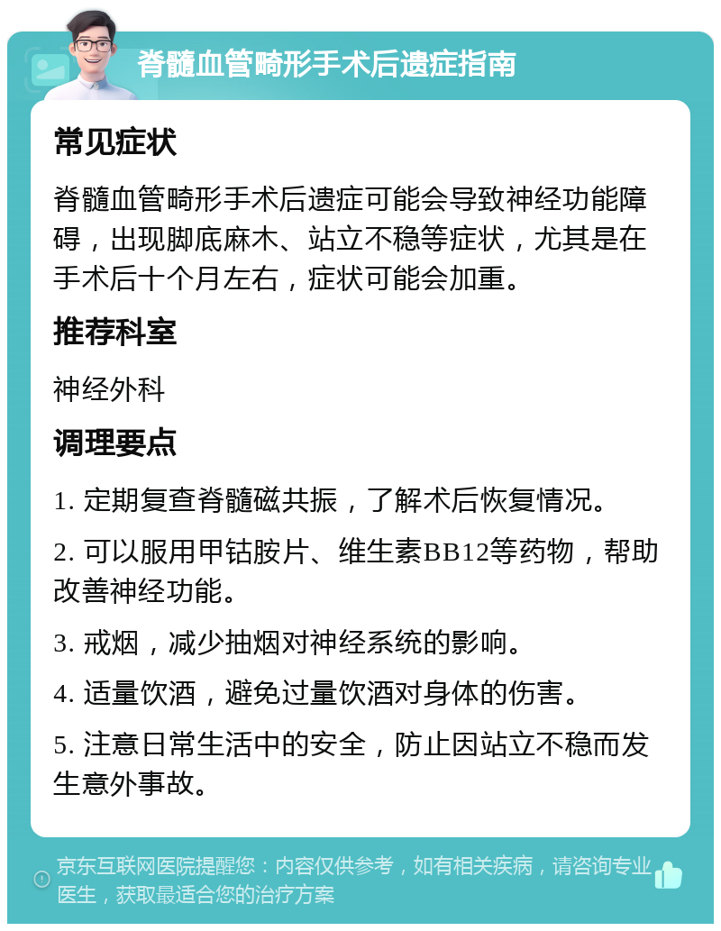 脊髓血管畸形手术后遗症指南 常见症状 脊髓血管畸形手术后遗症可能会导致神经功能障碍，出现脚底麻木、站立不稳等症状，尤其是在手术后十个月左右，症状可能会加重。 推荐科室 神经外科 调理要点 1. 定期复查脊髓磁共振，了解术后恢复情况。 2. 可以服用甲钴胺片、维生素BB12等药物，帮助改善神经功能。 3. 戒烟，减少抽烟对神经系统的影响。 4. 适量饮酒，避免过量饮酒对身体的伤害。 5. 注意日常生活中的安全，防止因站立不稳而发生意外事故。