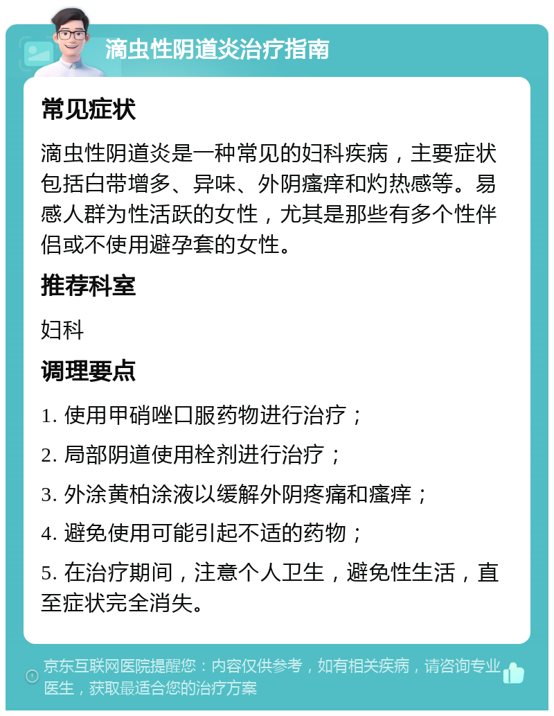 滴虫性阴道炎治疗指南 常见症状 滴虫性阴道炎是一种常见的妇科疾病，主要症状包括白带增多、异味、外阴瘙痒和灼热感等。易感人群为性活跃的女性，尤其是那些有多个性伴侣或不使用避孕套的女性。 推荐科室 妇科 调理要点 1. 使用甲硝唑口服药物进行治疗； 2. 局部阴道使用栓剂进行治疗； 3. 外涂黄柏涂液以缓解外阴疼痛和瘙痒； 4. 避免使用可能引起不适的药物； 5. 在治疗期间，注意个人卫生，避免性生活，直至症状完全消失。