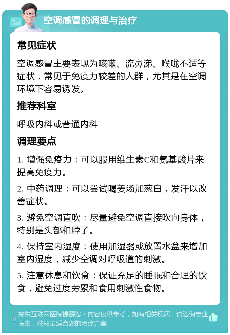 空调感冒的调理与治疗 常见症状 空调感冒主要表现为咳嗽、流鼻涕、喉咙不适等症状，常见于免疫力较差的人群，尤其是在空调环境下容易诱发。 推荐科室 呼吸内科或普通内科 调理要点 1. 增强免疫力：可以服用维生素C和氨基酸片来提高免疫力。 2. 中药调理：可以尝试喝姜汤加葱白，发汗以改善症状。 3. 避免空调直吹：尽量避免空调直接吹向身体，特别是头部和脖子。 4. 保持室内湿度：使用加湿器或放置水盆来增加室内湿度，减少空调对呼吸道的刺激。 5. 注意休息和饮食：保证充足的睡眠和合理的饮食，避免过度劳累和食用刺激性食物。