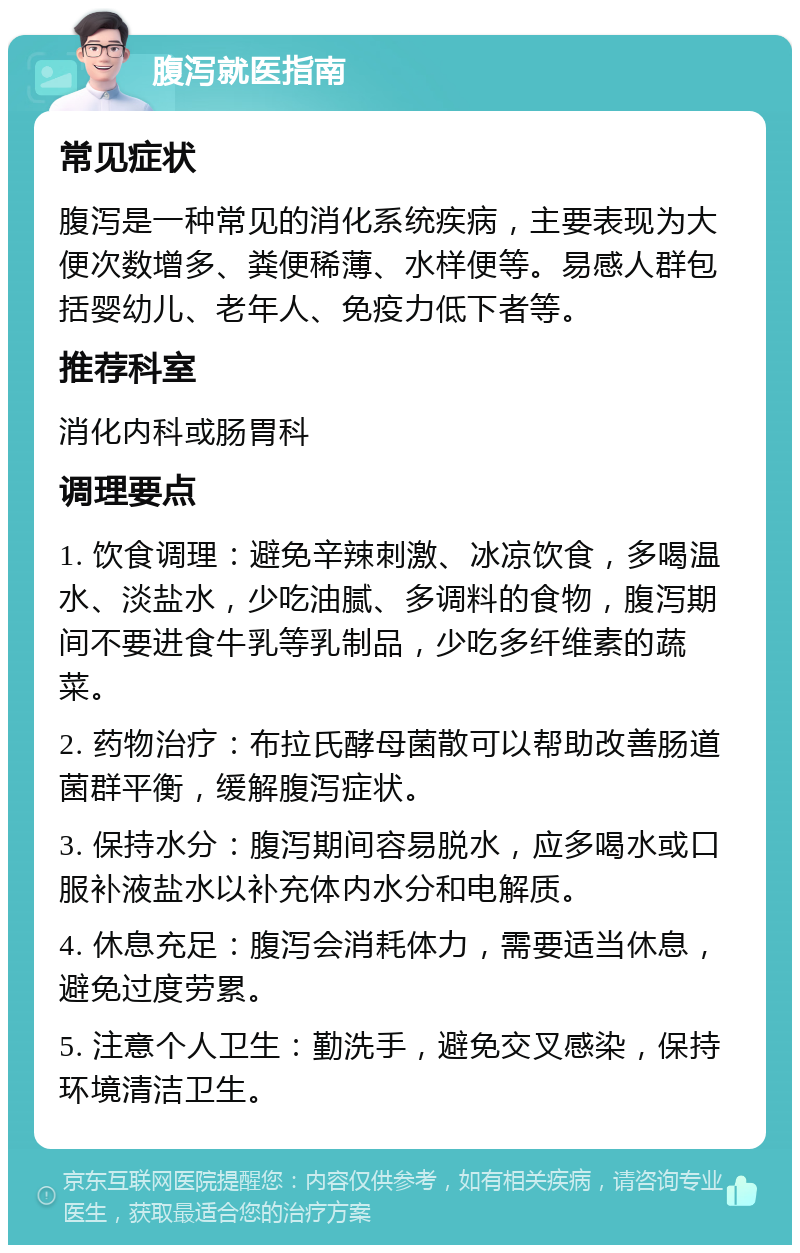 腹泻就医指南 常见症状 腹泻是一种常见的消化系统疾病，主要表现为大便次数增多、粪便稀薄、水样便等。易感人群包括婴幼儿、老年人、免疫力低下者等。 推荐科室 消化内科或肠胃科 调理要点 1. 饮食调理：避免辛辣刺激、冰凉饮食，多喝温水、淡盐水，少吃油腻、多调料的食物，腹泻期间不要进食牛乳等乳制品，少吃多纤维素的蔬菜。 2. 药物治疗：布拉氏酵母菌散可以帮助改善肠道菌群平衡，缓解腹泻症状。 3. 保持水分：腹泻期间容易脱水，应多喝水或口服补液盐水以补充体内水分和电解质。 4. 休息充足：腹泻会消耗体力，需要适当休息，避免过度劳累。 5. 注意个人卫生：勤洗手，避免交叉感染，保持环境清洁卫生。