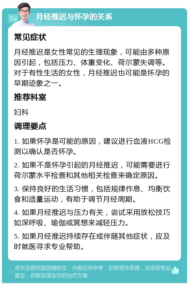 月经推迟与怀孕的关系 常见症状 月经推迟是女性常见的生理现象，可能由多种原因引起，包括压力、体重变化、荷尔蒙失调等。对于有性生活的女性，月经推迟也可能是怀孕的早期迹象之一。 推荐科室 妇科 调理要点 1. 如果怀孕是可能的原因，建议进行血液HCG检测以确认是否怀孕。 2. 如果不是怀孕引起的月经推迟，可能需要进行荷尔蒙水平检查和其他相关检查来确定原因。 3. 保持良好的生活习惯，包括规律作息、均衡饮食和适量运动，有助于调节月经周期。 4. 如果月经推迟与压力有关，尝试采用放松技巧如深呼吸、瑜伽或冥想来减轻压力。 5. 如果月经推迟持续存在或伴随其他症状，应及时就医寻求专业帮助。