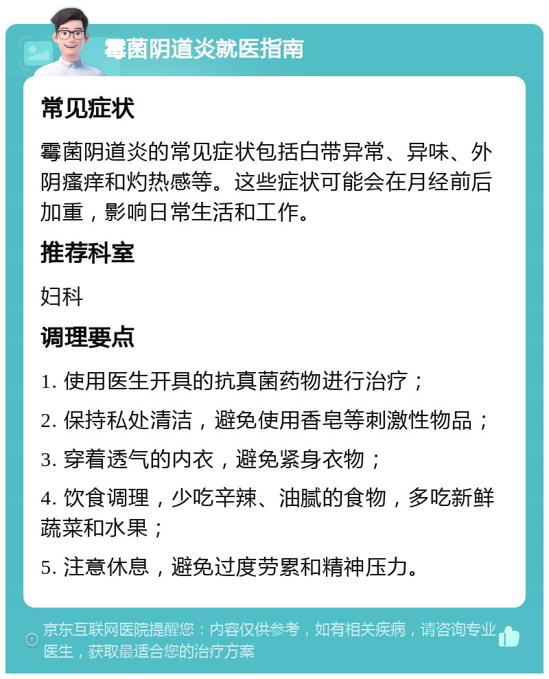 霉菌阴道炎就医指南 常见症状 霉菌阴道炎的常见症状包括白带异常、异味、外阴瘙痒和灼热感等。这些症状可能会在月经前后加重，影响日常生活和工作。 推荐科室 妇科 调理要点 1. 使用医生开具的抗真菌药物进行治疗； 2. 保持私处清洁，避免使用香皂等刺激性物品； 3. 穿着透气的内衣，避免紧身衣物； 4. 饮食调理，少吃辛辣、油腻的食物，多吃新鲜蔬菜和水果； 5. 注意休息，避免过度劳累和精神压力。