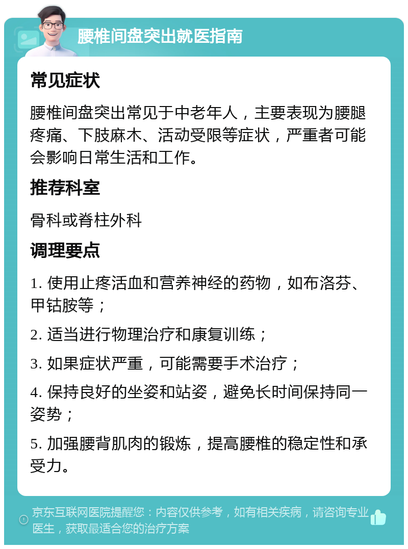 腰椎间盘突出就医指南 常见症状 腰椎间盘突出常见于中老年人，主要表现为腰腿疼痛、下肢麻木、活动受限等症状，严重者可能会影响日常生活和工作。 推荐科室 骨科或脊柱外科 调理要点 1. 使用止疼活血和营养神经的药物，如布洛芬、甲钴胺等； 2. 适当进行物理治疗和康复训练； 3. 如果症状严重，可能需要手术治疗； 4. 保持良好的坐姿和站姿，避免长时间保持同一姿势； 5. 加强腰背肌肉的锻炼，提高腰椎的稳定性和承受力。