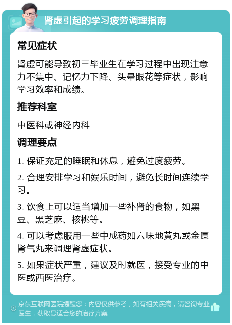 肾虚引起的学习疲劳调理指南 常见症状 肾虚可能导致初三毕业生在学习过程中出现注意力不集中、记忆力下降、头晕眼花等症状，影响学习效率和成绩。 推荐科室 中医科或神经内科 调理要点 1. 保证充足的睡眠和休息，避免过度疲劳。 2. 合理安排学习和娱乐时间，避免长时间连续学习。 3. 饮食上可以适当增加一些补肾的食物，如黑豆、黑芝麻、核桃等。 4. 可以考虑服用一些中成药如六味地黄丸或金匮肾气丸来调理肾虚症状。 5. 如果症状严重，建议及时就医，接受专业的中医或西医治疗。