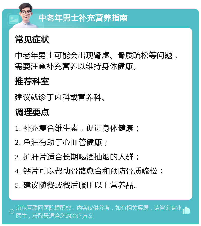 中老年男士补充营养指南 常见症状 中老年男士可能会出现肾虚、骨质疏松等问题，需要注意补充营养以维持身体健康。 推荐科室 建议就诊于内科或营养科。 调理要点 1. 补充复合维生素，促进身体健康； 2. 鱼油有助于心血管健康； 3. 护肝片适合长期喝酒抽烟的人群； 4. 钙片可以帮助骨骼愈合和预防骨质疏松； 5. 建议随餐或餐后服用以上营养品。