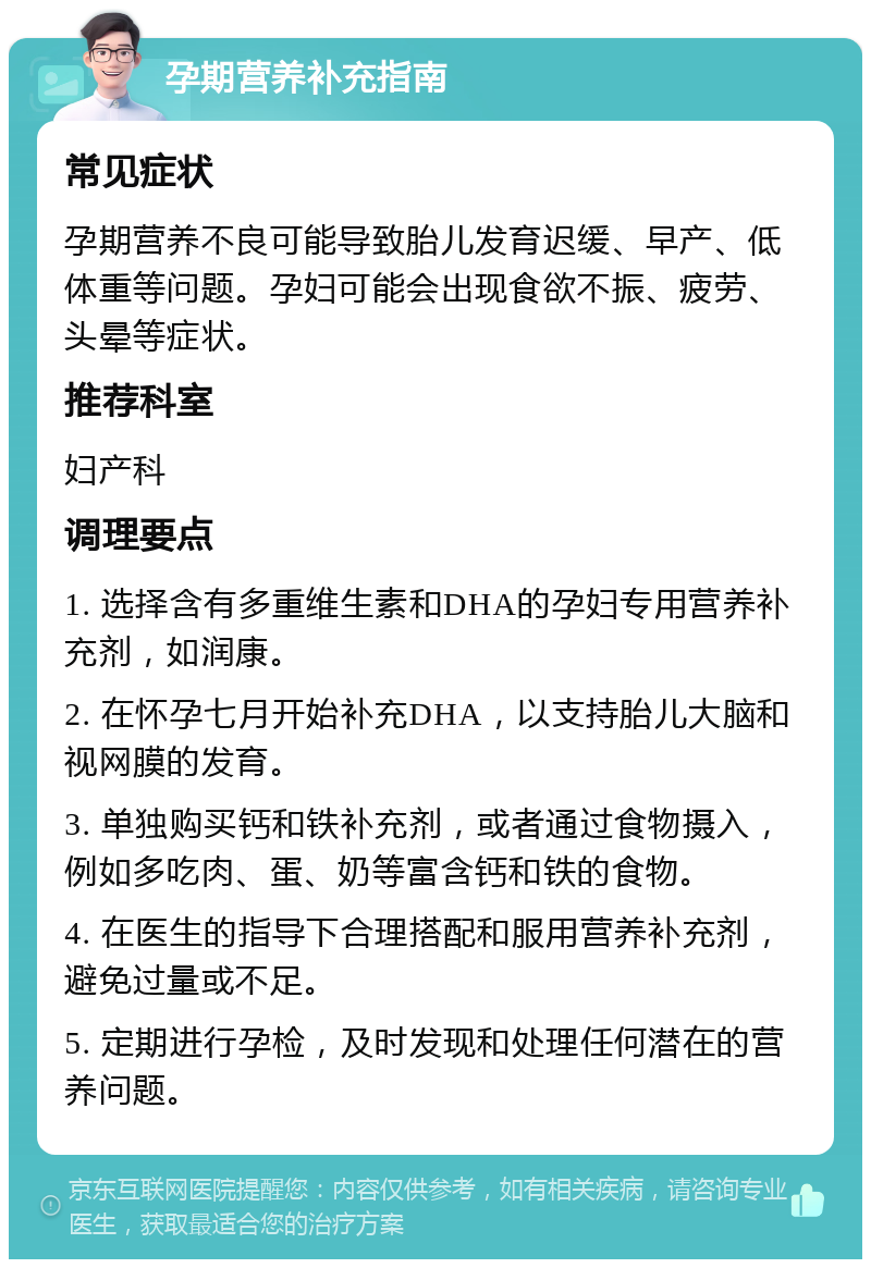 孕期营养补充指南 常见症状 孕期营养不良可能导致胎儿发育迟缓、早产、低体重等问题。孕妇可能会出现食欲不振、疲劳、头晕等症状。 推荐科室 妇产科 调理要点 1. 选择含有多重维生素和DHA的孕妇专用营养补充剂，如润康。 2. 在怀孕七月开始补充DHA，以支持胎儿大脑和视网膜的发育。 3. 单独购买钙和铁补充剂，或者通过食物摄入，例如多吃肉、蛋、奶等富含钙和铁的食物。 4. 在医生的指导下合理搭配和服用营养补充剂，避免过量或不足。 5. 定期进行孕检，及时发现和处理任何潜在的营养问题。