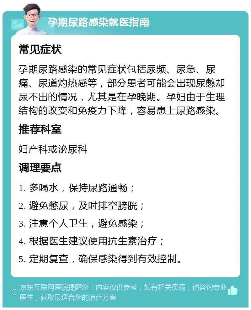 孕期尿路感染就医指南 常见症状 孕期尿路感染的常见症状包括尿频、尿急、尿痛、尿道灼热感等，部分患者可能会出现尿憋却尿不出的情况，尤其是在孕晚期。孕妇由于生理结构的改变和免疫力下降，容易患上尿路感染。 推荐科室 妇产科或泌尿科 调理要点 1. 多喝水，保持尿路通畅； 2. 避免憋尿，及时排空膀胱； 3. 注意个人卫生，避免感染； 4. 根据医生建议使用抗生素治疗； 5. 定期复查，确保感染得到有效控制。