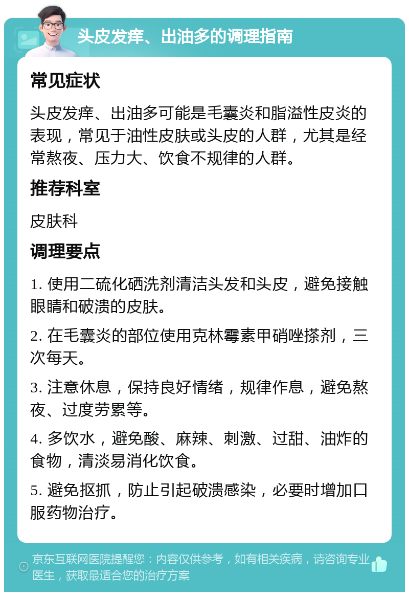 头皮发痒、出油多的调理指南 常见症状 头皮发痒、出油多可能是毛囊炎和脂溢性皮炎的表现，常见于油性皮肤或头皮的人群，尤其是经常熬夜、压力大、饮食不规律的人群。 推荐科室 皮肤科 调理要点 1. 使用二硫化硒洗剂清洁头发和头皮，避免接触眼睛和破溃的皮肤。 2. 在毛囊炎的部位使用克林霉素甲硝唑搽剂，三次每天。 3. 注意休息，保持良好情绪，规律作息，避免熬夜、过度劳累等。 4. 多饮水，避免酸、麻辣、刺激、过甜、油炸的食物，清淡易消化饮食。 5. 避免抠抓，防止引起破溃感染，必要时增加口服药物治疗。