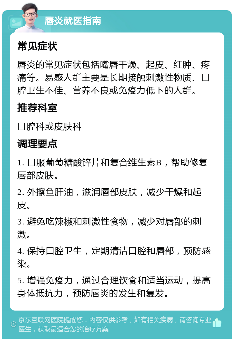 唇炎就医指南 常见症状 唇炎的常见症状包括嘴唇干燥、起皮、红肿、疼痛等。易感人群主要是长期接触刺激性物质、口腔卫生不佳、营养不良或免疫力低下的人群。 推荐科室 口腔科或皮肤科 调理要点 1. 口服葡萄糖酸锌片和复合维生素B，帮助修复唇部皮肤。 2. 外擦鱼肝油，滋润唇部皮肤，减少干燥和起皮。 3. 避免吃辣椒和刺激性食物，减少对唇部的刺激。 4. 保持口腔卫生，定期清洁口腔和唇部，预防感染。 5. 增强免疫力，通过合理饮食和适当运动，提高身体抵抗力，预防唇炎的发生和复发。