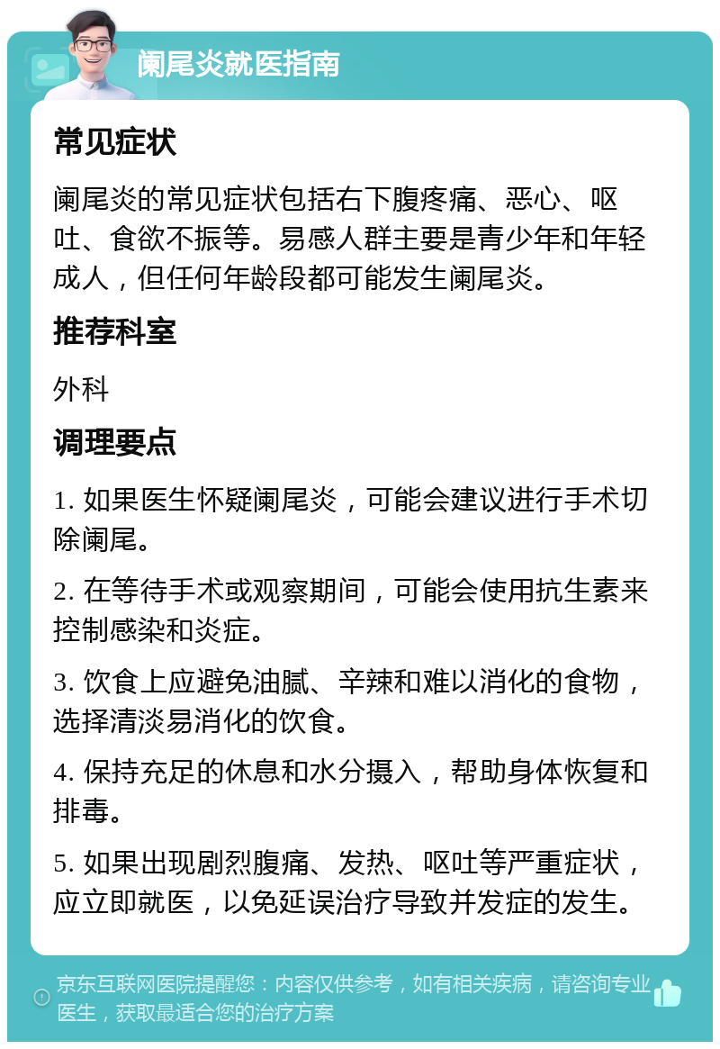 阑尾炎就医指南 常见症状 阑尾炎的常见症状包括右下腹疼痛、恶心、呕吐、食欲不振等。易感人群主要是青少年和年轻成人，但任何年龄段都可能发生阑尾炎。 推荐科室 外科 调理要点 1. 如果医生怀疑阑尾炎，可能会建议进行手术切除阑尾。 2. 在等待手术或观察期间，可能会使用抗生素来控制感染和炎症。 3. 饮食上应避免油腻、辛辣和难以消化的食物，选择清淡易消化的饮食。 4. 保持充足的休息和水分摄入，帮助身体恢复和排毒。 5. 如果出现剧烈腹痛、发热、呕吐等严重症状，应立即就医，以免延误治疗导致并发症的发生。