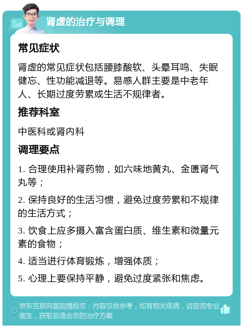 肾虚的治疗与调理 常见症状 肾虚的常见症状包括腰膝酸软、头晕耳鸣、失眠健忘、性功能减退等。易感人群主要是中老年人、长期过度劳累或生活不规律者。 推荐科室 中医科或肾内科 调理要点 1. 合理使用补肾药物，如六味地黄丸、金匮肾气丸等； 2. 保持良好的生活习惯，避免过度劳累和不规律的生活方式； 3. 饮食上应多摄入富含蛋白质、维生素和微量元素的食物； 4. 适当进行体育锻炼，增强体质； 5. 心理上要保持平静，避免过度紧张和焦虑。