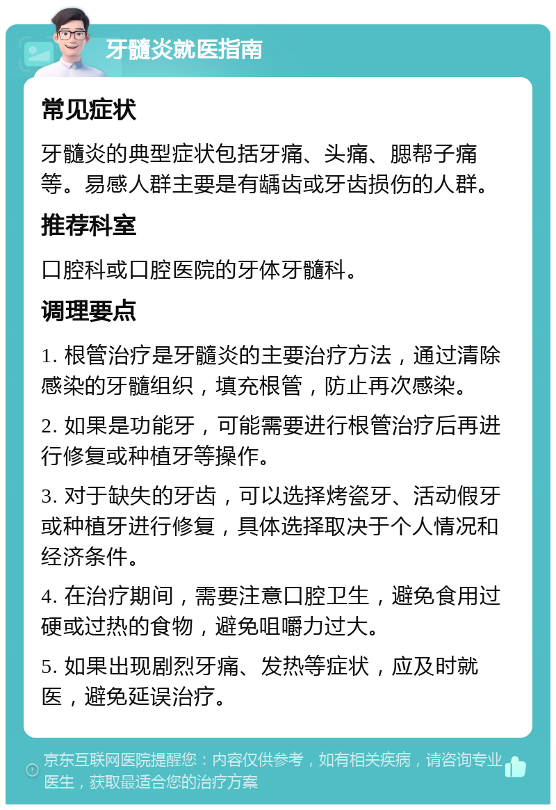 牙髓炎就医指南 常见症状 牙髓炎的典型症状包括牙痛、头痛、腮帮子痛等。易感人群主要是有龋齿或牙齿损伤的人群。 推荐科室 口腔科或口腔医院的牙体牙髓科。 调理要点 1. 根管治疗是牙髓炎的主要治疗方法，通过清除感染的牙髓组织，填充根管，防止再次感染。 2. 如果是功能牙，可能需要进行根管治疗后再进行修复或种植牙等操作。 3. 对于缺失的牙齿，可以选择烤瓷牙、活动假牙或种植牙进行修复，具体选择取决于个人情况和经济条件。 4. 在治疗期间，需要注意口腔卫生，避免食用过硬或过热的食物，避免咀嚼力过大。 5. 如果出现剧烈牙痛、发热等症状，应及时就医，避免延误治疗。