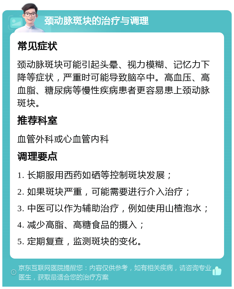 颈动脉斑块的治疗与调理 常见症状 颈动脉斑块可能引起头晕、视力模糊、记忆力下降等症状，严重时可能导致脑卒中。高血压、高血脂、糖尿病等慢性疾病患者更容易患上颈动脉斑块。 推荐科室 血管外科或心血管内科 调理要点 1. 长期服用西药如硒等控制斑块发展； 2. 如果斑块严重，可能需要进行介入治疗； 3. 中医可以作为辅助治疗，例如使用山楂泡水； 4. 减少高脂、高糖食品的摄入； 5. 定期复查，监测斑块的变化。