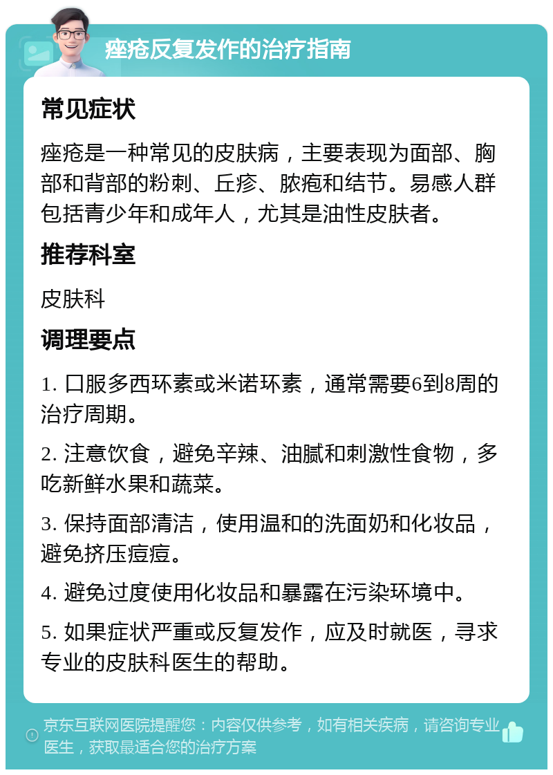 痤疮反复发作的治疗指南 常见症状 痤疮是一种常见的皮肤病，主要表现为面部、胸部和背部的粉刺、丘疹、脓疱和结节。易感人群包括青少年和成年人，尤其是油性皮肤者。 推荐科室 皮肤科 调理要点 1. 口服多西环素或米诺环素，通常需要6到8周的治疗周期。 2. 注意饮食，避免辛辣、油腻和刺激性食物，多吃新鲜水果和蔬菜。 3. 保持面部清洁，使用温和的洗面奶和化妆品，避免挤压痘痘。 4. 避免过度使用化妆品和暴露在污染环境中。 5. 如果症状严重或反复发作，应及时就医，寻求专业的皮肤科医生的帮助。