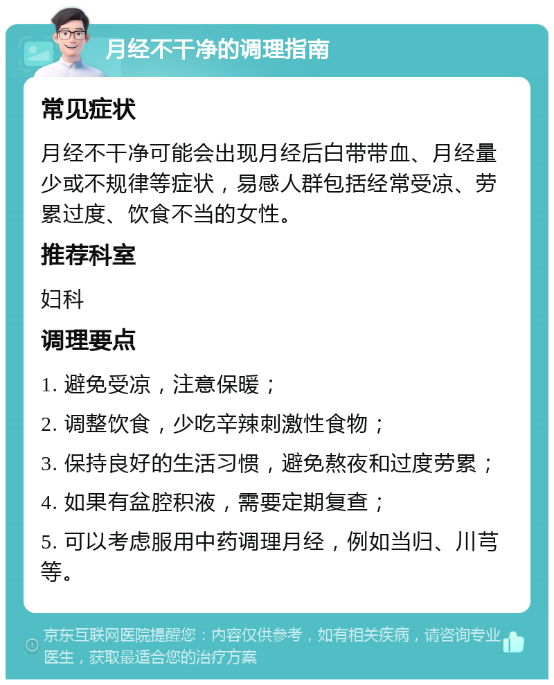 月经不干净的调理指南 常见症状 月经不干净可能会出现月经后白带带血、月经量少或不规律等症状，易感人群包括经常受凉、劳累过度、饮食不当的女性。 推荐科室 妇科 调理要点 1. 避免受凉，注意保暖； 2. 调整饮食，少吃辛辣刺激性食物； 3. 保持良好的生活习惯，避免熬夜和过度劳累； 4. 如果有盆腔积液，需要定期复查； 5. 可以考虑服用中药调理月经，例如当归、川芎等。