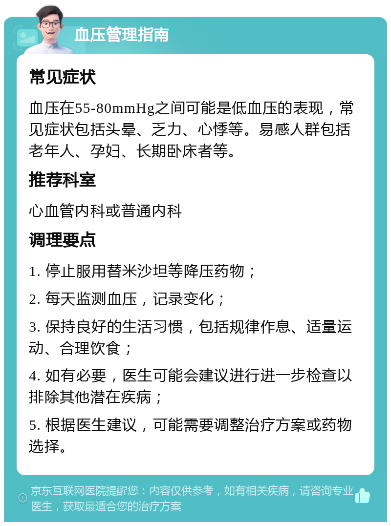 血压管理指南 常见症状 血压在55-80mmHg之间可能是低血压的表现，常见症状包括头晕、乏力、心悸等。易感人群包括老年人、孕妇、长期卧床者等。 推荐科室 心血管内科或普通内科 调理要点 1. 停止服用替米沙坦等降压药物； 2. 每天监测血压，记录变化； 3. 保持良好的生活习惯，包括规律作息、适量运动、合理饮食； 4. 如有必要，医生可能会建议进行进一步检查以排除其他潜在疾病； 5. 根据医生建议，可能需要调整治疗方案或药物选择。