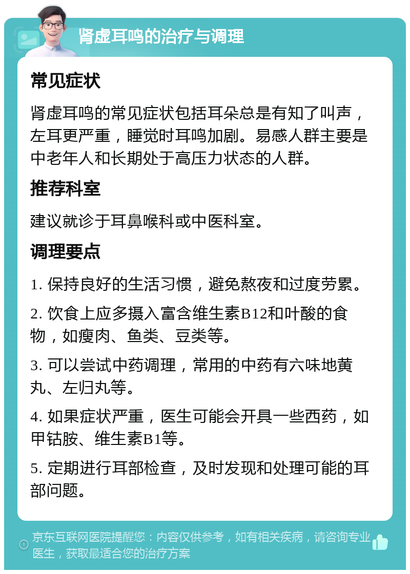 肾虚耳鸣的治疗与调理 常见症状 肾虚耳鸣的常见症状包括耳朵总是有知了叫声，左耳更严重，睡觉时耳鸣加剧。易感人群主要是中老年人和长期处于高压力状态的人群。 推荐科室 建议就诊于耳鼻喉科或中医科室。 调理要点 1. 保持良好的生活习惯，避免熬夜和过度劳累。 2. 饮食上应多摄入富含维生素B12和叶酸的食物，如瘦肉、鱼类、豆类等。 3. 可以尝试中药调理，常用的中药有六味地黄丸、左归丸等。 4. 如果症状严重，医生可能会开具一些西药，如甲钴胺、维生素B1等。 5. 定期进行耳部检查，及时发现和处理可能的耳部问题。