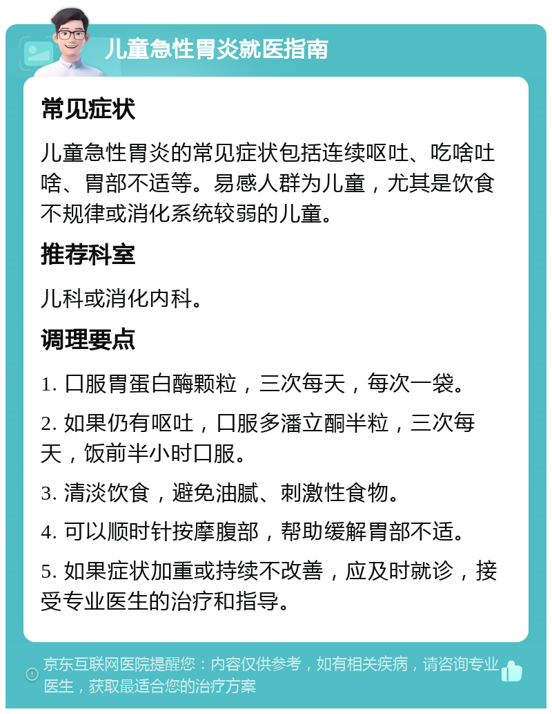 儿童急性胃炎就医指南 常见症状 儿童急性胃炎的常见症状包括连续呕吐、吃啥吐啥、胃部不适等。易感人群为儿童，尤其是饮食不规律或消化系统较弱的儿童。 推荐科室 儿科或消化内科。 调理要点 1. 口服胃蛋白酶颗粒，三次每天，每次一袋。 2. 如果仍有呕吐，口服多潘立酮半粒，三次每天，饭前半小时口服。 3. 清淡饮食，避免油腻、刺激性食物。 4. 可以顺时针按摩腹部，帮助缓解胃部不适。 5. 如果症状加重或持续不改善，应及时就诊，接受专业医生的治疗和指导。