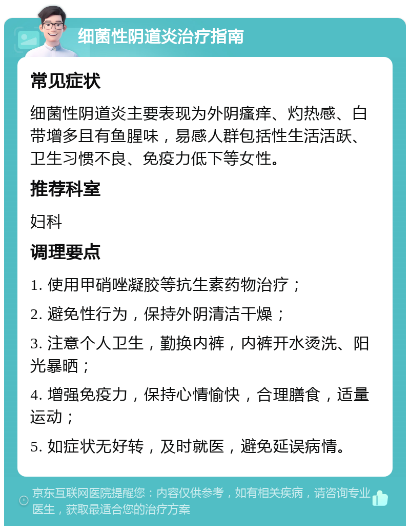 细菌性阴道炎治疗指南 常见症状 细菌性阴道炎主要表现为外阴瘙痒、灼热感、白带增多且有鱼腥味，易感人群包括性生活活跃、卫生习惯不良、免疫力低下等女性。 推荐科室 妇科 调理要点 1. 使用甲硝唑凝胶等抗生素药物治疗； 2. 避免性行为，保持外阴清洁干燥； 3. 注意个人卫生，勤换内裤，内裤开水烫洗、阳光暴晒； 4. 增强免疫力，保持心情愉快，合理膳食，适量运动； 5. 如症状无好转，及时就医，避免延误病情。