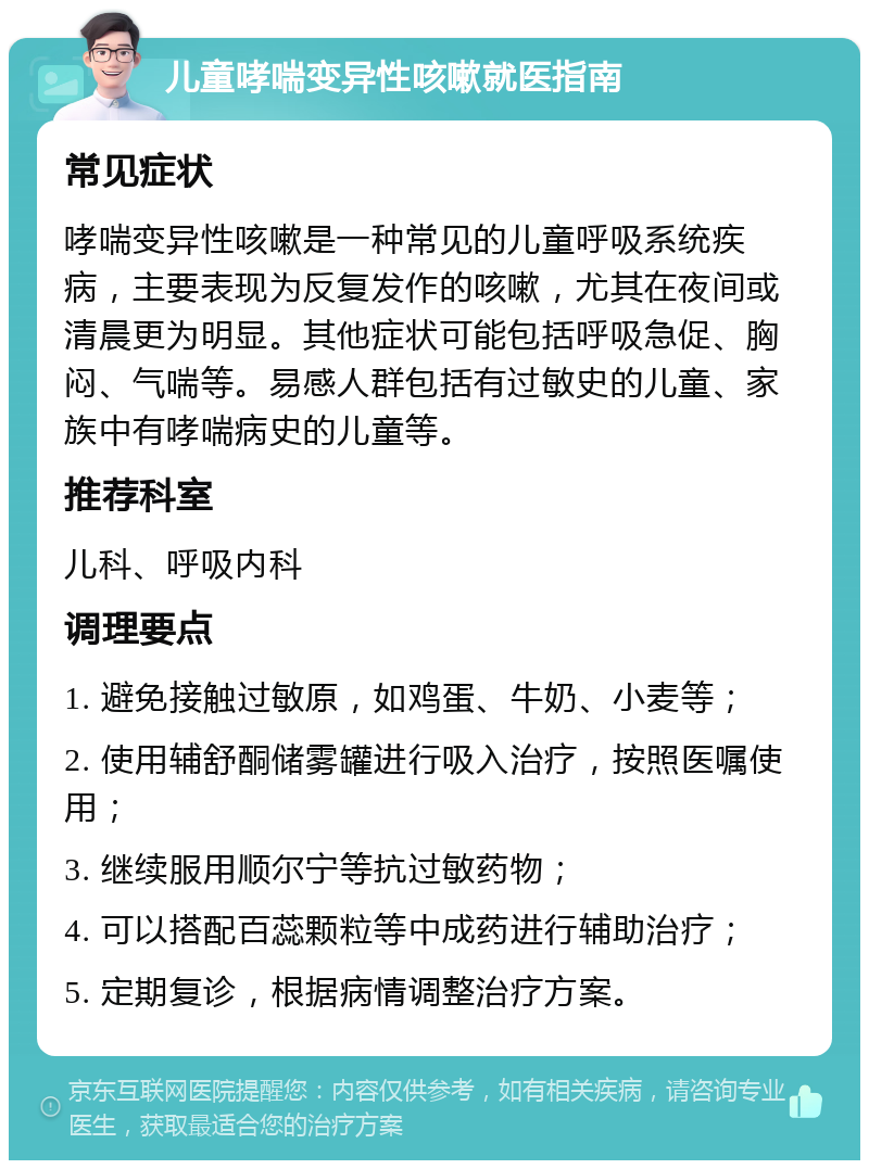 儿童哮喘变异性咳嗽就医指南 常见症状 哮喘变异性咳嗽是一种常见的儿童呼吸系统疾病，主要表现为反复发作的咳嗽，尤其在夜间或清晨更为明显。其他症状可能包括呼吸急促、胸闷、气喘等。易感人群包括有过敏史的儿童、家族中有哮喘病史的儿童等。 推荐科室 儿科、呼吸内科 调理要点 1. 避免接触过敏原，如鸡蛋、牛奶、小麦等； 2. 使用辅舒酮储雾罐进行吸入治疗，按照医嘱使用； 3. 继续服用顺尔宁等抗过敏药物； 4. 可以搭配百蕊颗粒等中成药进行辅助治疗； 5. 定期复诊，根据病情调整治疗方案。